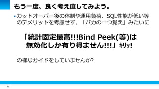 47
もう一度、良く考え直してみよう。
 カットオーバー後の体制や運用負荷、SQL性能が低い等
のデメリットを考慮せず、「バカの一つ覚え」みたいに
「統計固定最高!!!Bind Peek(等)は
無効化しか有り得ません!!!」ｷﾘｯ!
の様なガイドをしていませんか?
 
