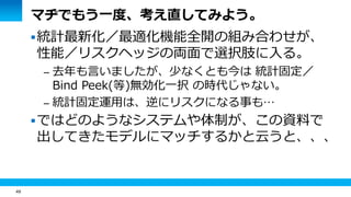 49
マヂでもう一度、考え直してみよう。
統計最新化／最適化機能全開の組み合わせが、
性能／リスクヘッジの両面で選択肢に入る。
– 去年も言いましたが、少なくとも今は 統計固定／
Bind Peek(等)無効化一択 の時代じゃない。
– 統計固定運用は、逆にリスクになる事も…
ではどのようなシステムや体制が、この資料で
出してきたモデルにマッチするかと云うと、、、
 