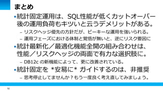 52
まとめ
統計固定運用は、SQL性能が低くカットオーバー
後の運用負荷もキツいと云うデメリットがある。
– リスクヘッジ優先の方針だが、ピーキーな運用を強いられる。
– 運用フェーズにおける体制と覚悟が無いと、逆にリスク要因に
統計最新化／最適化機能全開の組み合わせは、
性能／リスクヘッジの両面で有力な選択肢に。
– DB12c の新機能によって、更に改善されている。
統計固定を *安易に* ガイドするのは、非推奨
– 思考停止してませんか？もう一度良く考え直してみましょう。
 