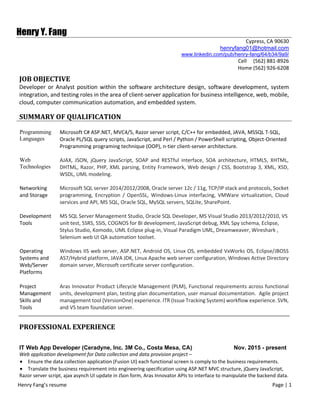 Henry Fang’s resume                                                                                                                                                              Page | 1  
 
Henry Y. Fang
Cypress, CA 90630
    henryfang01@hotmail.com
www.linkedin.com/pub/henry-fang/64/b34/9a9/
Cell     (562) 881‐8926
Home (562) 926‐6208
JOB	OBJECTIVE	
Developer or Analyst position within the software architecture design, software development, system 
integration, and testing roles in the area of client‐server application for business intelligence, web, mobile, 
cloud, computer communication automation, and embedded system. 
SUMMARY	OF	QUALIFICATION	
Programming
Languages
Microsoft C# ASP.NET, MVC4/5, Razor server script, C/C++ for embedded, JAVA, MSSQL T‐SQL, 
Oracle PL/SQL query scripts, JavaScript, and Perl / Python / PowerShell scripting, Object‐Oriented 
Programming programing technique (OOP), n‐tier client‐server architecture.
Web
Technologies
AJAX,  JSON,  jQuery  JavaScript,  SOAP  and  RESTful  interface,  SOA  architecture,  HTML5,  XHTML, 
DHTML, Razor, PHP, XML parsing, Entity Framework, Web design / CSS, Bootstrap 3, XML, XSD, 
WSDL, UML modeling. 
Networking 
and Storage
Microsoft SQL server 2014/2012/2008, Oracle server 12c / 11g, TCP/IP stack and protocols, Socket 
programming,  Encryption  /  OpenSSL,  Windows‐Linux  interfacing,  VMWare  virtualization,  Cloud 
services and API, MS SQL, Oracle SQL, MySQL servers, SQLite, SharePoint. 
Development 
Tools
MS SQL Server Management Studio, Oracle SQL Developer, MS Visual Studio 2013/2012/2010, VS 
unit test, SSRS, SSIS, COGNOS for BI development, JavaScript debug, XML Spy schema, Eclipse, 
Stylus Studio, Komodo, UML Eclipse plug‐in, Visual Paradigm UML, Dreamweaver, Wireshark , 
Selenium web UI QA automation toolset.
Operating 
Systems and 
Web/Server 
Platforms 
 
Windows IIS web server, ASP.NET, Android OS, Linux OS, embedded VxWorks OS, Eclipse/JBOSS 
AS7/Hybrid platform, JAVA JDK, Linux Apache web server configuration, Windows Active Directory 
domain server, Microsoft certificate server configuration.
Project 
Management 
Skills and 
Tools 
Aras Innovator Product Lifecycle Management (PLM), Functional requirements across functional 
units, development plan, testing plan documentation, user manual documentation.  Agile project 
management tool (VersionOne) experience. ITR (Issue Tracking System) workflow experience. SVN, 
and VS team foundation server. 
	
PROFESSIONAL	EXPERIENCE
IT Web App Developer (Ceradyne, Inc. 3M Co., Costa Mesa, CA) Nov. 2015 - present
Web application development for Data collection and data provision project – 
 Ensure the data collection application (Fusion UI) each functional screen is comply to the business requirements.
 Translate the business requirement into engineering specification using ASP.NET MVC structure, jQuery JavaScript, 
Razor server script, ajax asynch UI update in JSon form, Aras Innovator APIs to interface to manipulate the backend data.
 