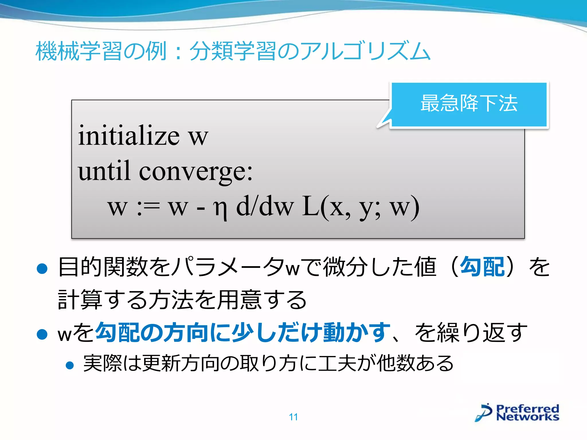 機械学習の例：分類学習のアルゴリズム
 目的関数をパラメータwで微分した値（勾配）を
計算する方法を用意する
 wを勾配の方向に少しだけ動かす、を繰り返す
 実際は更新方向の取り方に工夫が他数ある
11
initialize w
until converge:
w := w - η d/dw L(x, y; w)
最急降下法
 