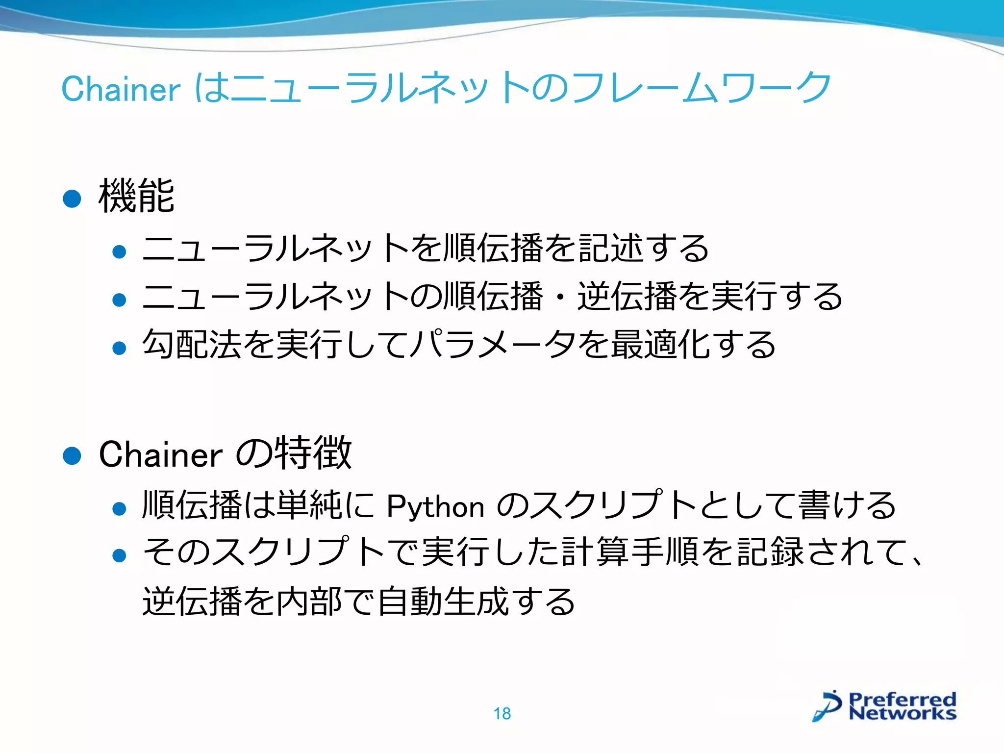Chainer はニューラルネットのフレームワーク
 機能
 ニューラルネットを順伝播を記述する
 ニューラルネットの順伝播・逆伝播を実行する
 勾配法を実行してパラメータを最適化する
 Chainer の特徴
 順伝播は単純に Python のスクリプトとして書ける
 そのスクリプトで実行した計算手順を記録されて、
逆伝播を内部で自動生成する
18
 