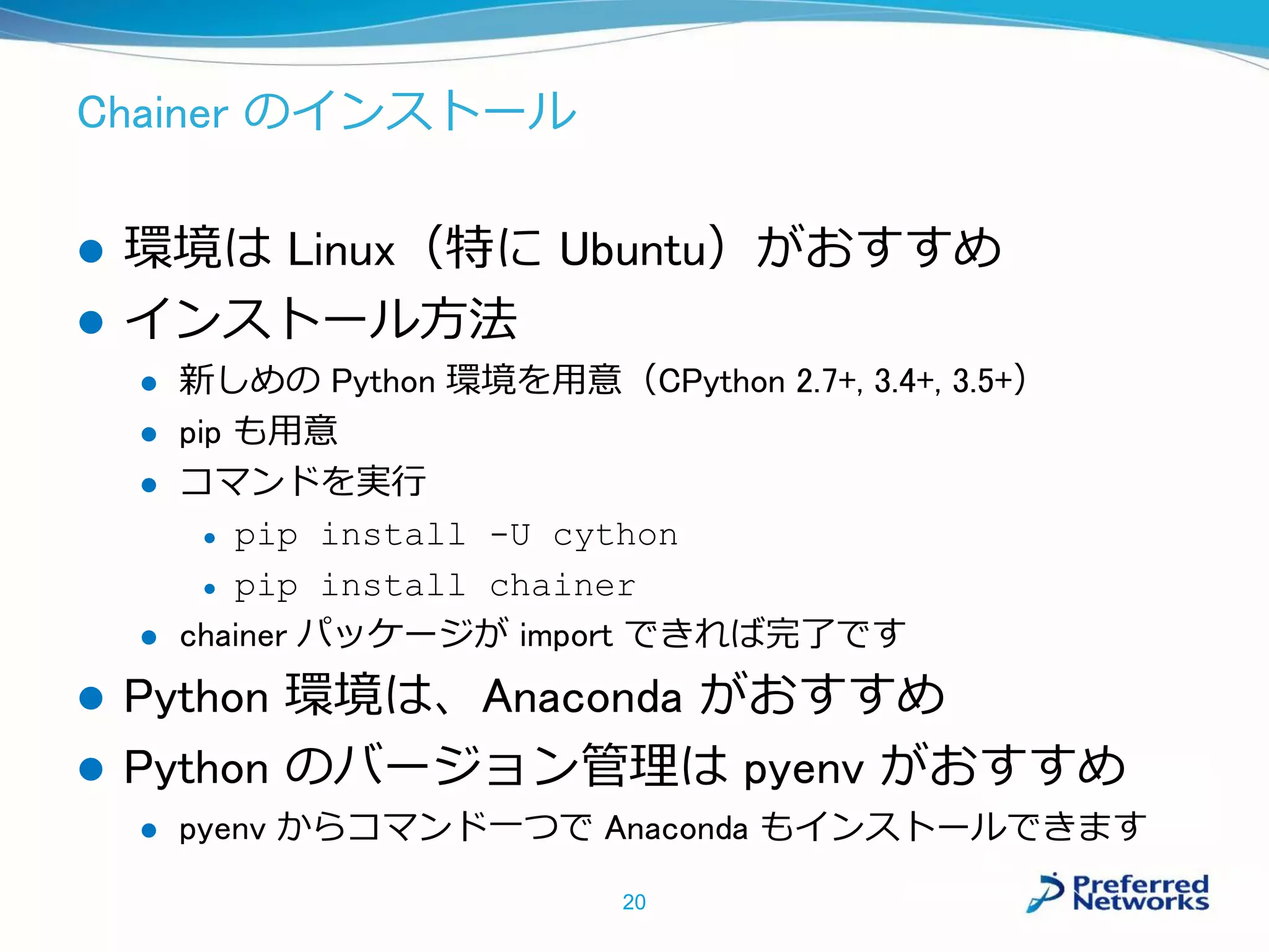Chainer のインストール
 環境は Linux（特に Ubuntu）がおすすめ
 インストール方法
 新しめの Python 環境を用意（CPython 2.7+, 3.4+, 3.5+）
 pip も用意
 コマンドを実行
 pip install -U cython
 pip install chainer
 chainer パッケージが import できれば完了です
 Python 環境は、Anaconda がおすすめ
 Python のバージョン管理は pyenv がおすすめ
 pyenv からコマンド一つで Anaconda もインストールできます
20
 