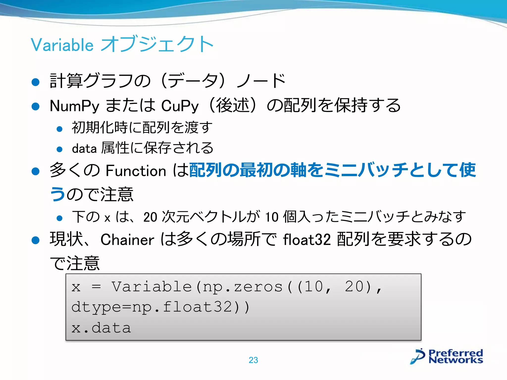 Variable オブジェクト
 計算グラフの（データ）ノード
 NumPy または CuPy（後述）の配列を保持する
 初期化時に配列を渡す
 data 属性に保存される
 多くの Function は配列の最初の軸をミニバッチとして使
うので注意
 下の x は、20 次元ベクトルが 10 個入ったミニバッチとみなす
 現状、Chainer は多くの場所で float32 配列を要求するの
で注意
23
x = Variable(np.zeros((10, 20),
dtype=np.float32))
x.data
 