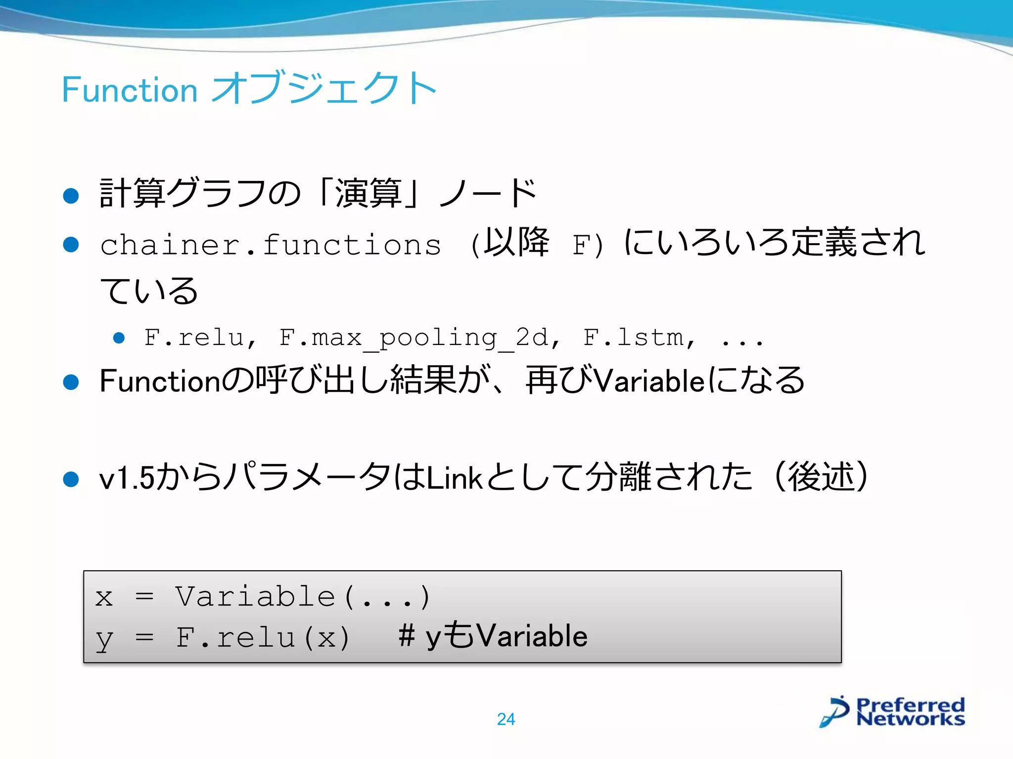Function オブジェクト
 計算グラフの「演算」ノード
 chainer.functions (以降 F) にいろいろ定義され
ている
 F.relu, F.max_pooling_2d, F.lstm, ...
 Functionの呼び出し結果が、再びVariableになる
 v1.5からパラメータはLinkとして分離された（後述）
24
x = Variable(...)
y = F.relu(x) # yもVariable
 