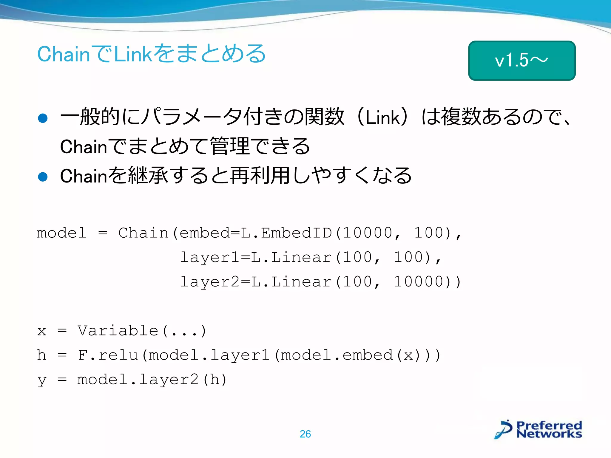 ChainでLinkをまとめる
 一般的にパラメータ付きの関数（Link）は複数あるので、
Chainでまとめて管理できる
 Chainを継承すると再利用しやすくなる
model = Chain(embed=L.EmbedID(10000, 100),
layer1=L.Linear(100, 100),
layer2=L.Linear(100, 10000))
x = Variable(...)
h = F.relu(model.layer1(model.embed(x)))
y = model.layer2(h)
26
v1.5～
 