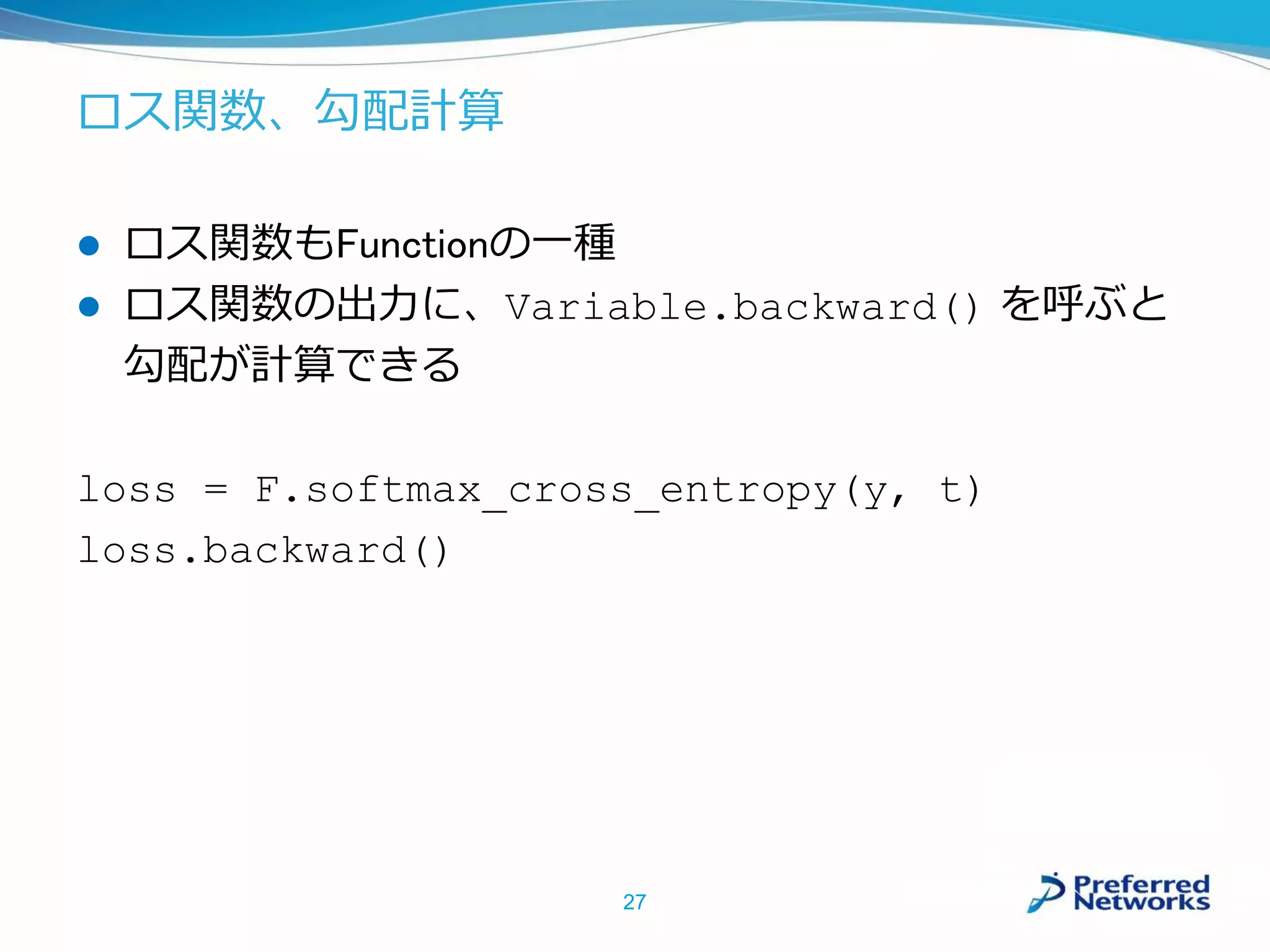 ロス関数、勾配計算
 ロス関数もFunctionの一種
 ロス関数の出力に、Variable.backward() を呼ぶと
勾配が計算できる
loss = F.softmax_cross_entropy(y, t)
loss.backward()
27
 