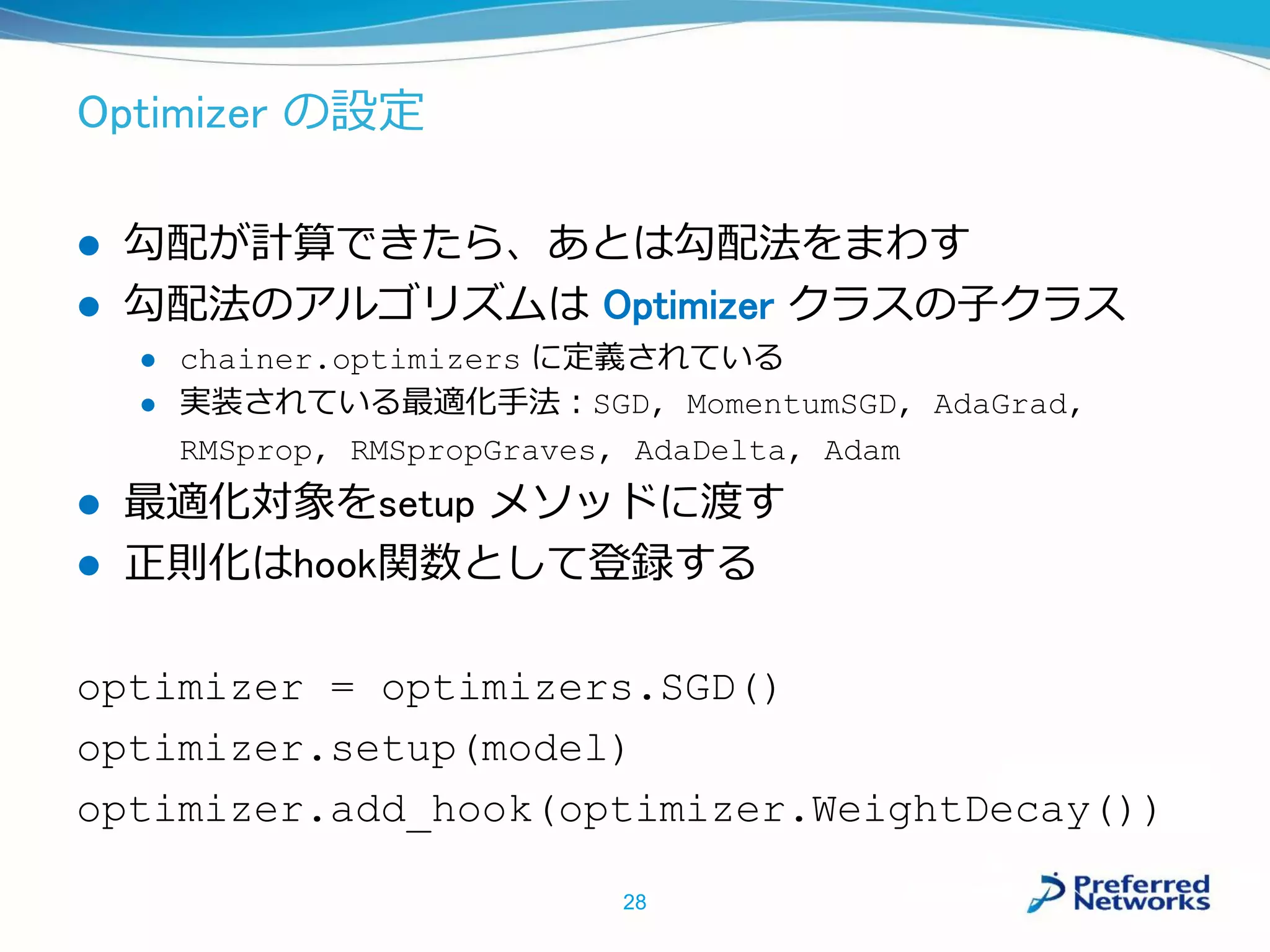 Optimizer の設定
 勾配が計算できたら、あとは勾配法をまわす
 勾配法のアルゴリズムは Optimizer クラスの子クラス
 chainer.optimizers に定義されている
 実装されている最適化手法：SGD, MomentumSGD, AdaGrad,
RMSprop, RMSpropGraves, AdaDelta, Adam
 最適化対象をsetup メソッドに渡す
 正則化はhook関数として登録する
optimizer = optimizers.SGD()
optimizer.setup(model)
optimizer.add_hook(optimizer.WeightDecay())
28
 