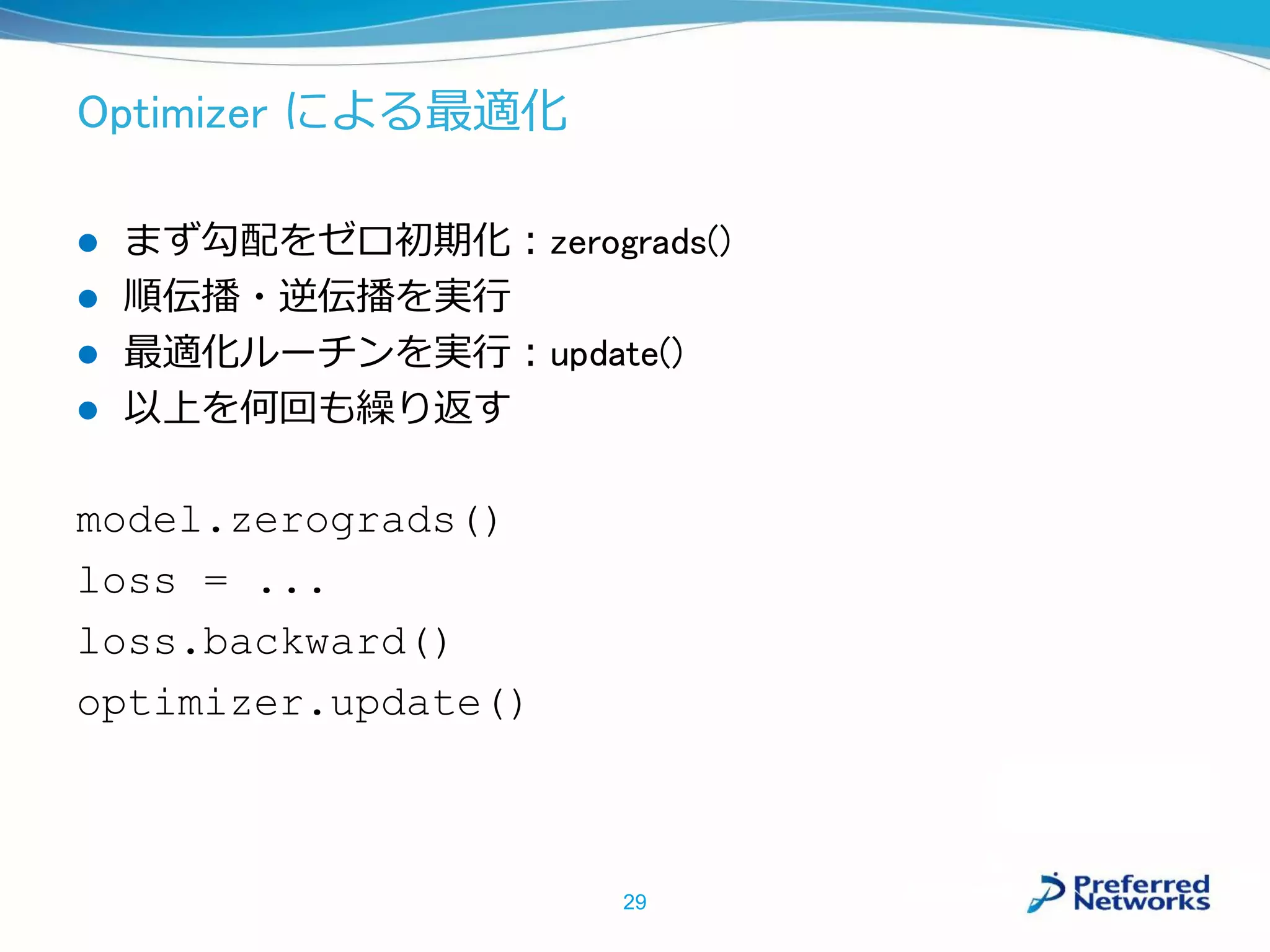 Optimizer による最適化
 まず勾配をゼロ初期化：zerograds()
 順伝播・逆伝播を実行
 最適化ルーチンを実行：update()
 以上を何回も繰り返す
model.zerograds()
loss = ...
loss.backward()
optimizer.update()
29
 