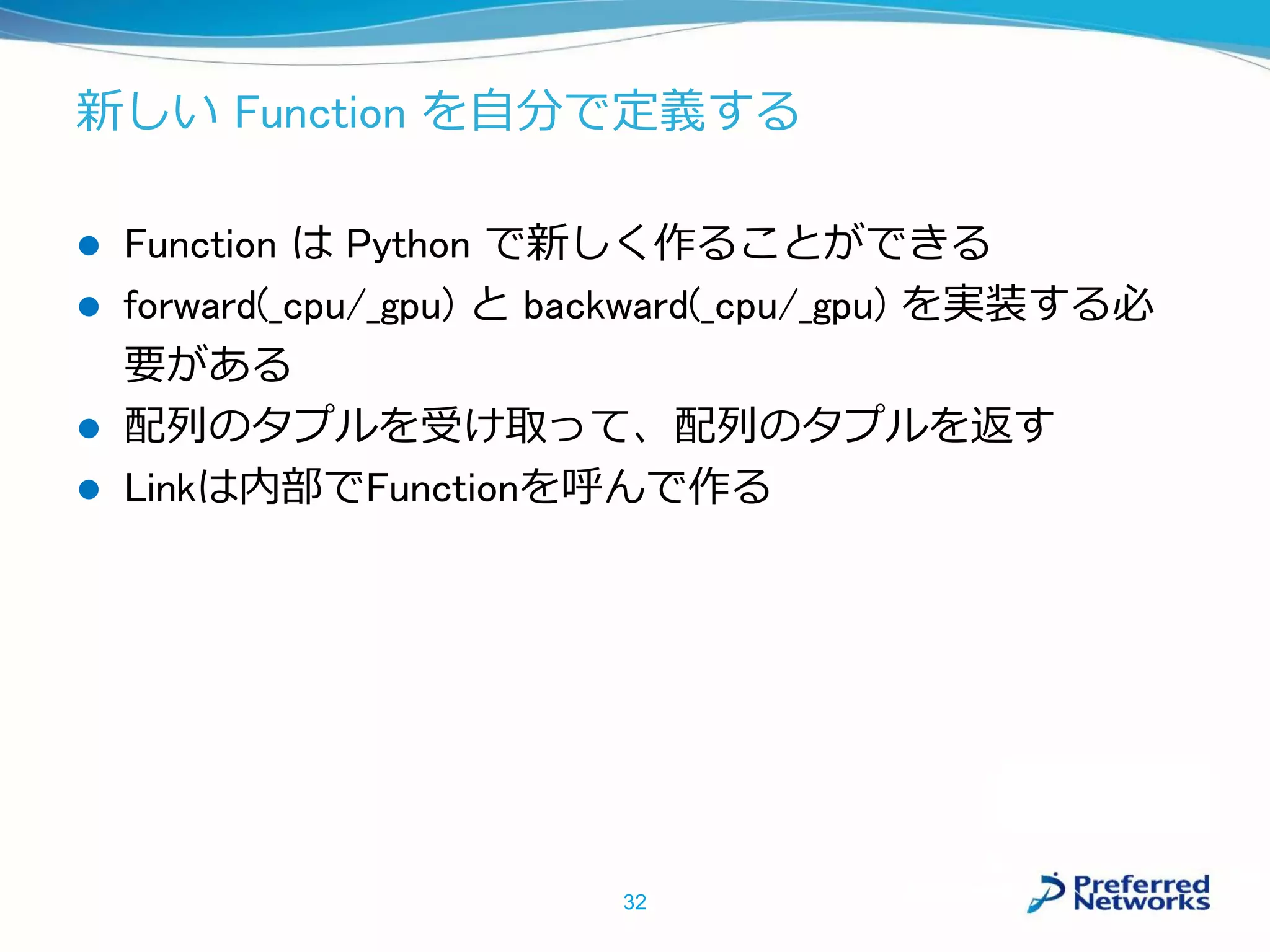 新しい Function を自分で定義する
 Function は Python で新しく作ることができる
 forward(_cpu/_gpu) と backward(_cpu/_gpu) を実装する必
要がある
 配列のタプルを受け取って、配列のタプルを返す
 Linkは内部でFunctionを呼んで作る
32
 
