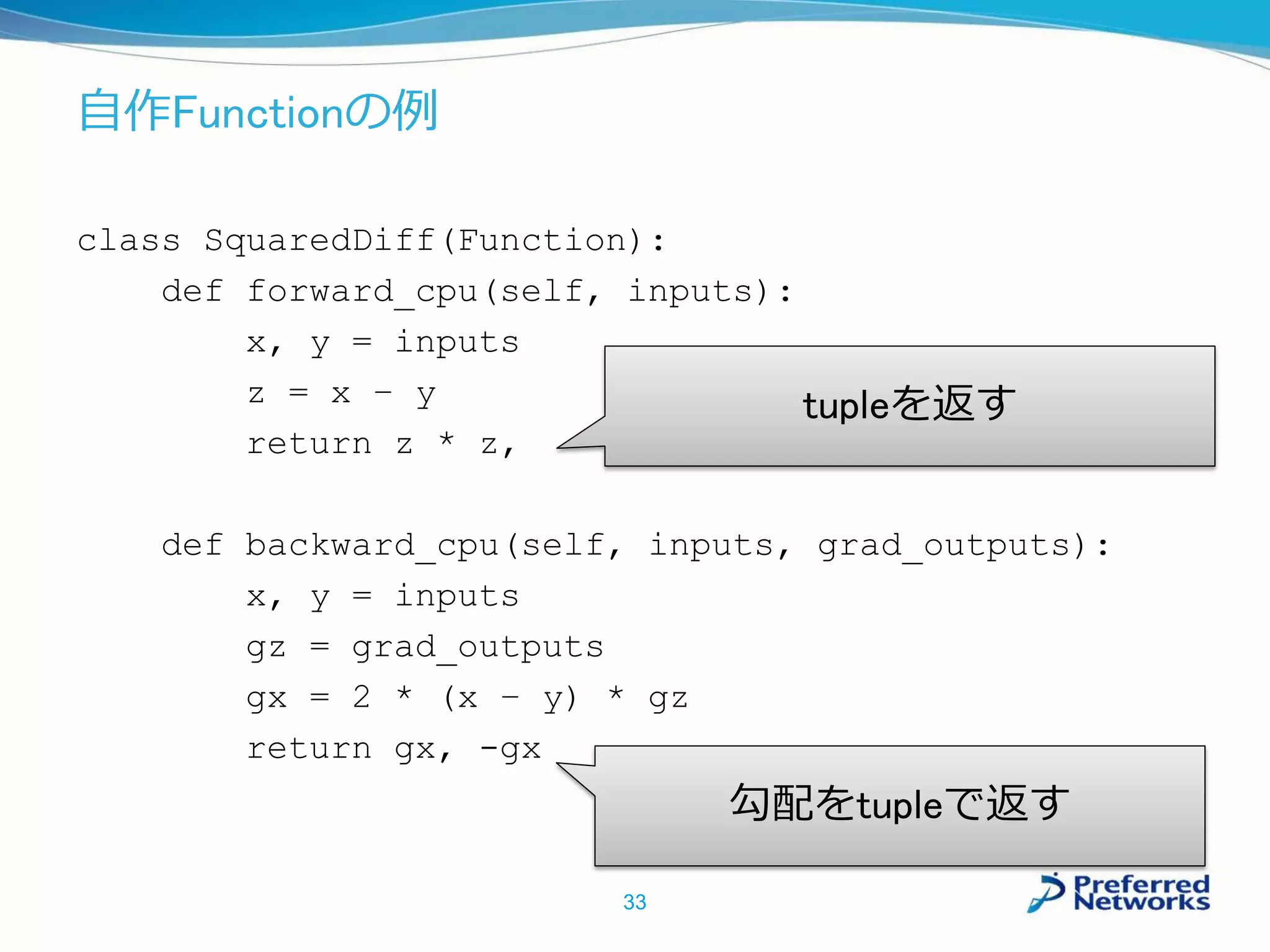 自作Functionの例
class SquaredDiff(Function):
def forward_cpu(self, inputs):
x, y = inputs
z = x – y
return z * z,
def backward_cpu(self, inputs, grad_outputs):
x, y = inputs
gz = grad_outputs
gx = 2 * (x – y) * gz
return gx, -gx
33
tupleを返す
勾配をtupleで返す
 