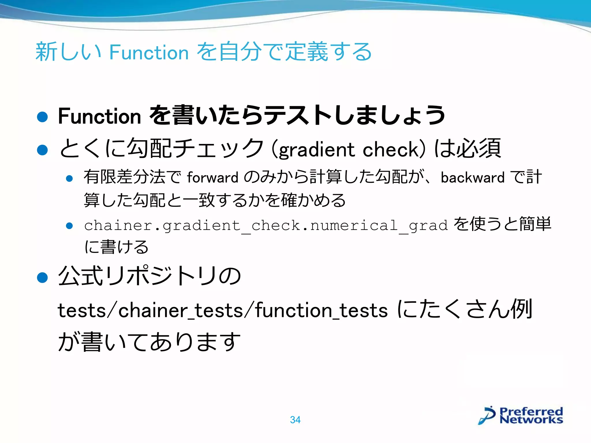 新しい Function を自分で定義する
 Function を書いたらテストしましょう
 とくに勾配チェック (gradient check) は必須
 有限差分法で forward のみから計算した勾配が、backward で計
算した勾配と一致するかを確かめる
 chainer.gradient_check.numerical_grad を使うと簡単
に書ける
 公式リポジトリの
tests/chainer_tests/function_tests にたくさん例
が書いてあります
34
 