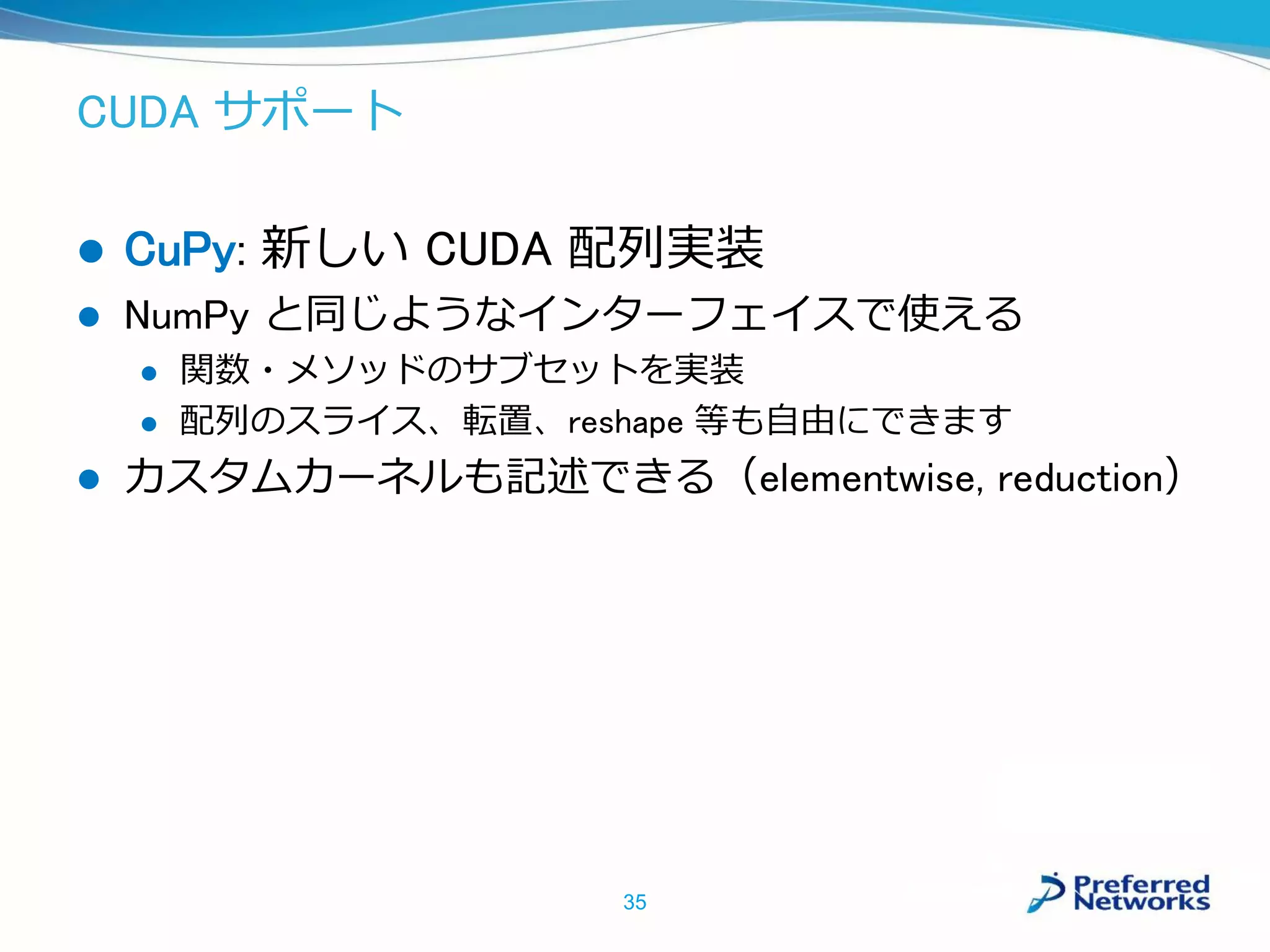 CUDA サポート
 CuPy: 新しい CUDA 配列実装
 NumPy と同じようなインターフェイスで使える
 関数・メソッドのサブセットを実装
 配列のスライス、転置、reshape 等も自由にできます
 カスタムカーネルも記述できる（elementwise, reduction）
35
 