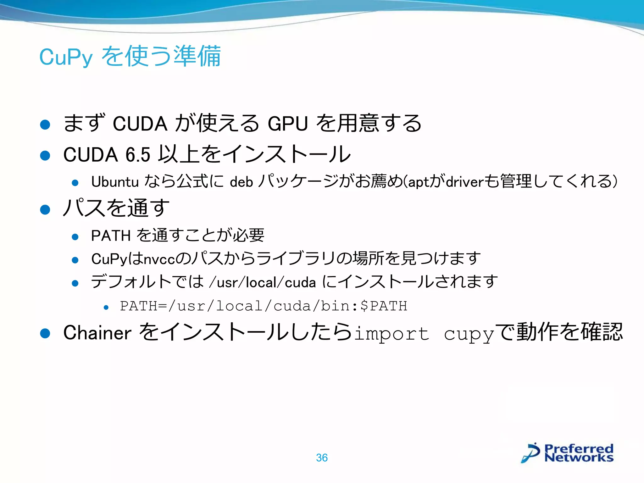 CuPy を使う準備
 まず CUDA が使える GPU を用意する
 CUDA 6.5 以上をインストール
 Ubuntu なら公式に deb パッケージがお薦め(aptがdriverも管理してくれる)
 パスを通す
 PATH を通すことが必要
 CuPyはnvccのパスからライブラリの場所を見つけます
 デフォルトでは /usr/local/cuda にインストールされます
 PATH=/usr/local/cuda/bin:$PATH
 Chainer をインストールしたらimport cupyで動作を確認
36
 