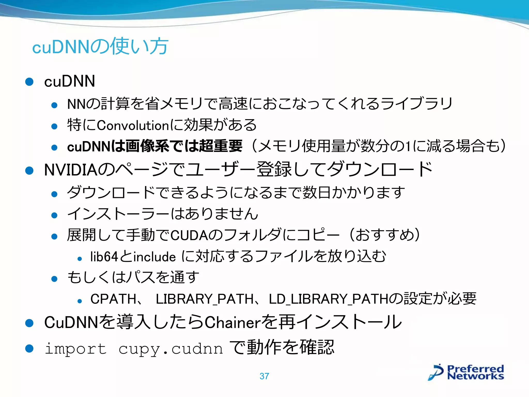 cuDNNの使い方
 cuDNN
 NNの計算を省メモリで高速におこなってくれるライブラリ
 特にConvolutionに効果がある
 cuDNNは画像系では超重要（メモリ使用量が数分の1に減る場合も）
 NVIDIAのページでユーザー登録してダウンロード
 ダウンロードできるようになるまで数日かかります
 インストーラーはありません
 展開して手動でCUDAのフォルダにコピー（おすすめ）
 lib64とinclude に対応するファイルを放り込む
 もしくはパスを通す
 CPATH、 LIBRARY_PATH、LD_LIBRARY_PATHの設定が必要
 CuDNNを導入したらChainerを再インストール
 import cupy.cudnn で動作を確認
37
 