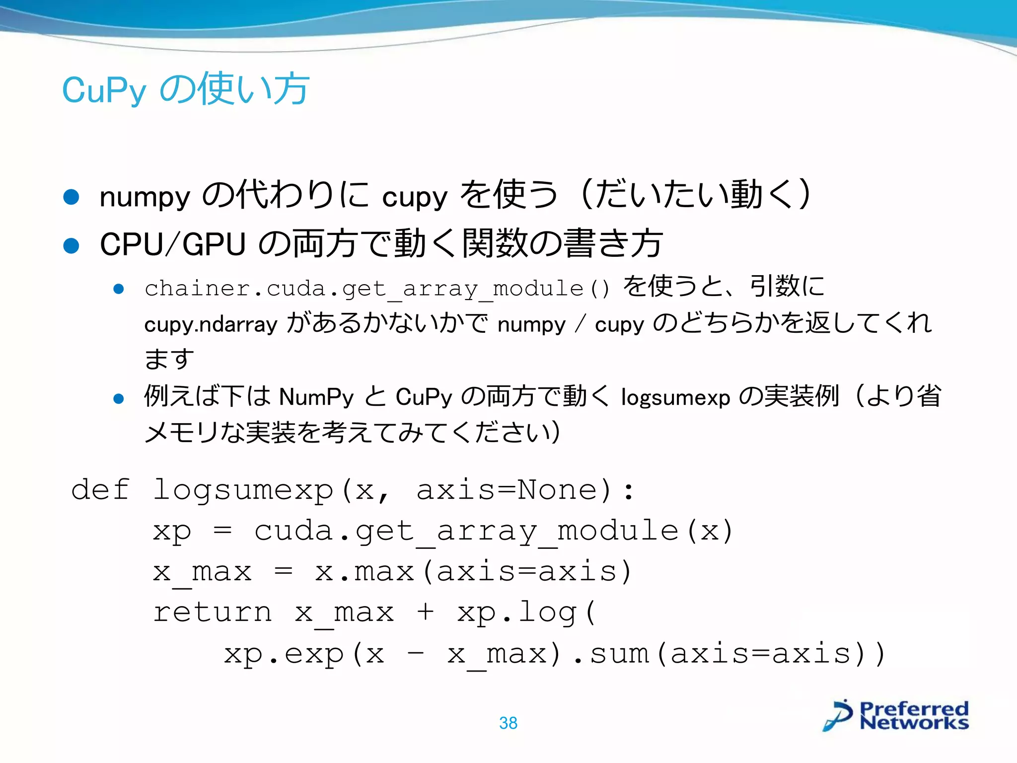 CuPy の使い方
 numpy の代わりに cupy を使う（だいたい動く）
 CPU/GPU の両方で動く関数の書き方
 chainer.cuda.get_array_module() を使うと、引数に
cupy.ndarray があるかないかで numpy / cupy のどちらかを返してくれ
ます
 例えば下は NumPy と CuPy の両方で動く logsumexp の実装例（より省
メモリな実装を考えてみてください）
38
def logsumexp(x, axis=None):
xp = cuda.get_array_module(x)
x_max = x.max(axis=axis)
return x_max + xp.log(
xp.exp(x – x_max).sum(axis=axis))
 