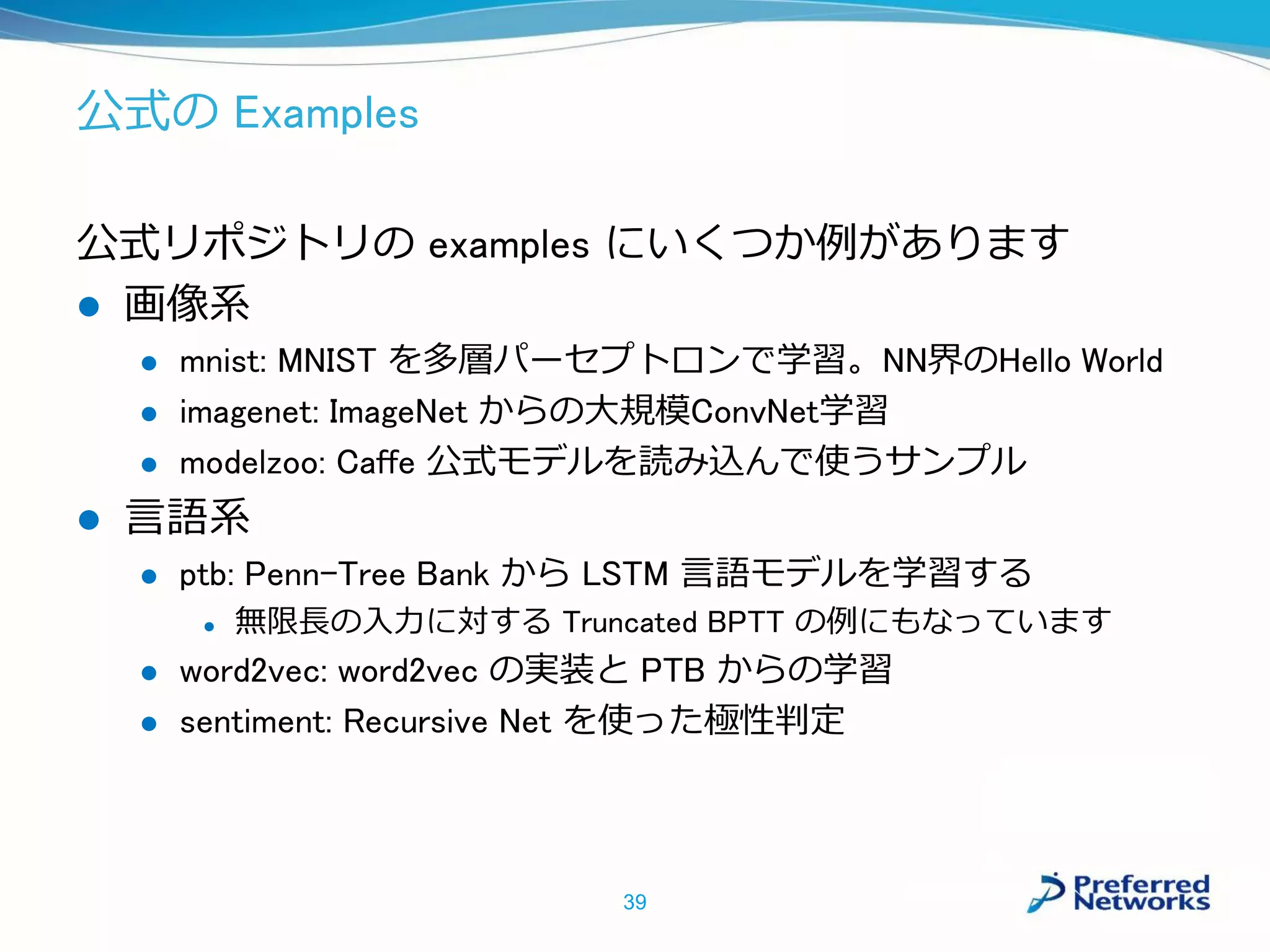 公式の Examples
公式リポジトリの examples にいくつか例があります
 画像系
 mnist: MNIST を多層パーセプトロンで学習。NN界のHello World
 imagenet: ImageNet からの大規模ConvNet学習
 modelzoo: Caffe 公式モデルを読み込んで使うサンプル
 言語系
 ptb: Penn-Tree Bank から LSTM 言語モデルを学習する
 無限長の入力に対する Truncated BPTT の例にもなっています
 word2vec: word2vec の実装と PTB からの学習
 sentiment: Recursive Net を使った極性判定
39
 