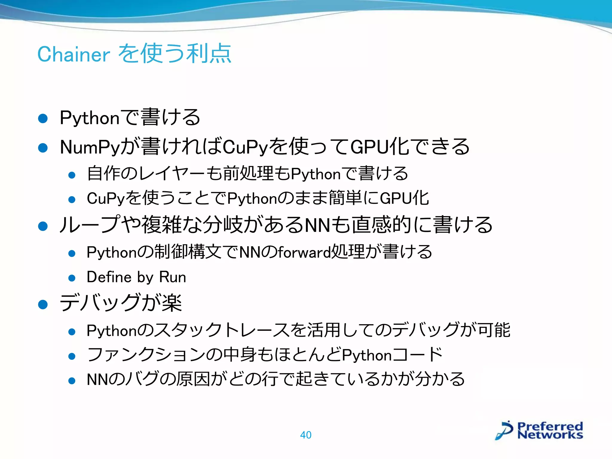 Chainer を使う利点
 Pythonで書ける
 NumPyが書ければCuPyを使ってGPU化できる
 自作のレイヤーも前処理もPythonで書ける
 CuPyを使うことでPythonのまま簡単にGPU化
 ループや複雑な分岐があるNNも直感的に書ける
 Pythonの制御構文でNNのforward処理が書ける
 Define by Run
 デバッグが楽
 Pythonのスタックトレースを活用してのデバッグが可能
 ファンクションの中身もほとんどPythonコード
 NNのバグの原因がどの行で起きているかが分かる
40
 