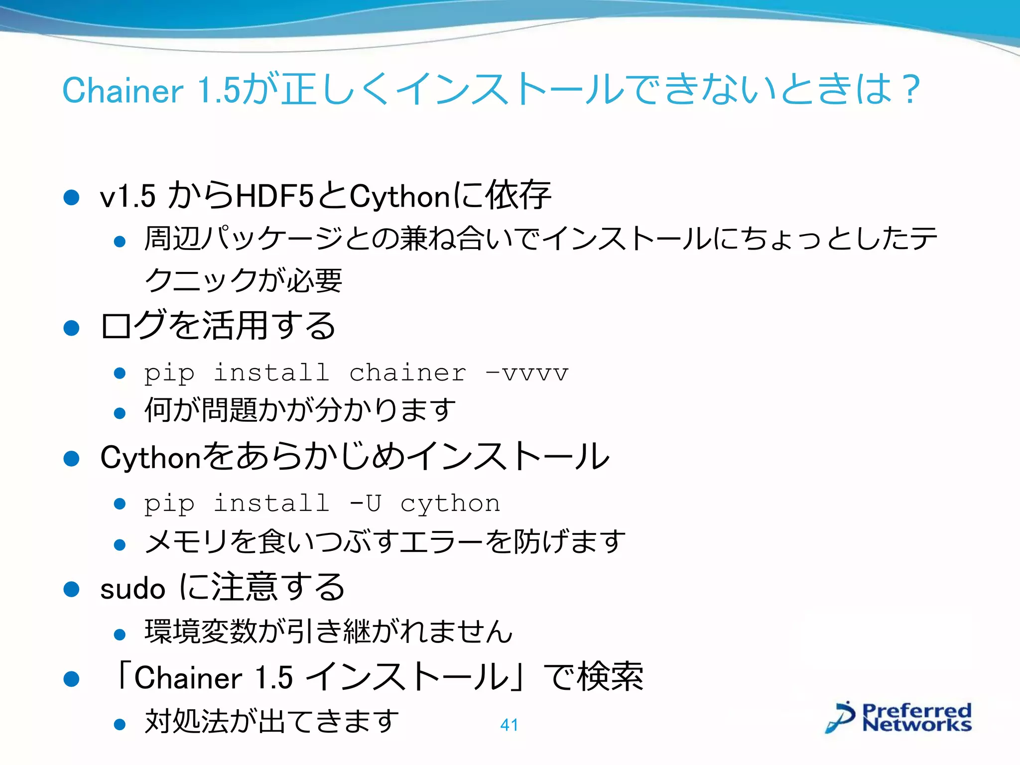 Chainer 1.5が正しくインストールできないときは？
 v1.5 からHDF5とCythonに依存
 周辺パッケージとの兼ね合いでインストールにちょっとしたテ
クニックが必要
 ログを活用する
 pip install chainer –vvvv
 何が問題かが分かります
 Cythonをあらかじめインストール
 pip install -U cython
 メモリを食いつぶすエラーを防げます
 sudo に注意する
 環境変数が引き継がれません
 「Chainer 1.5 インストール」で検索
 対処法が出てきます 41
 