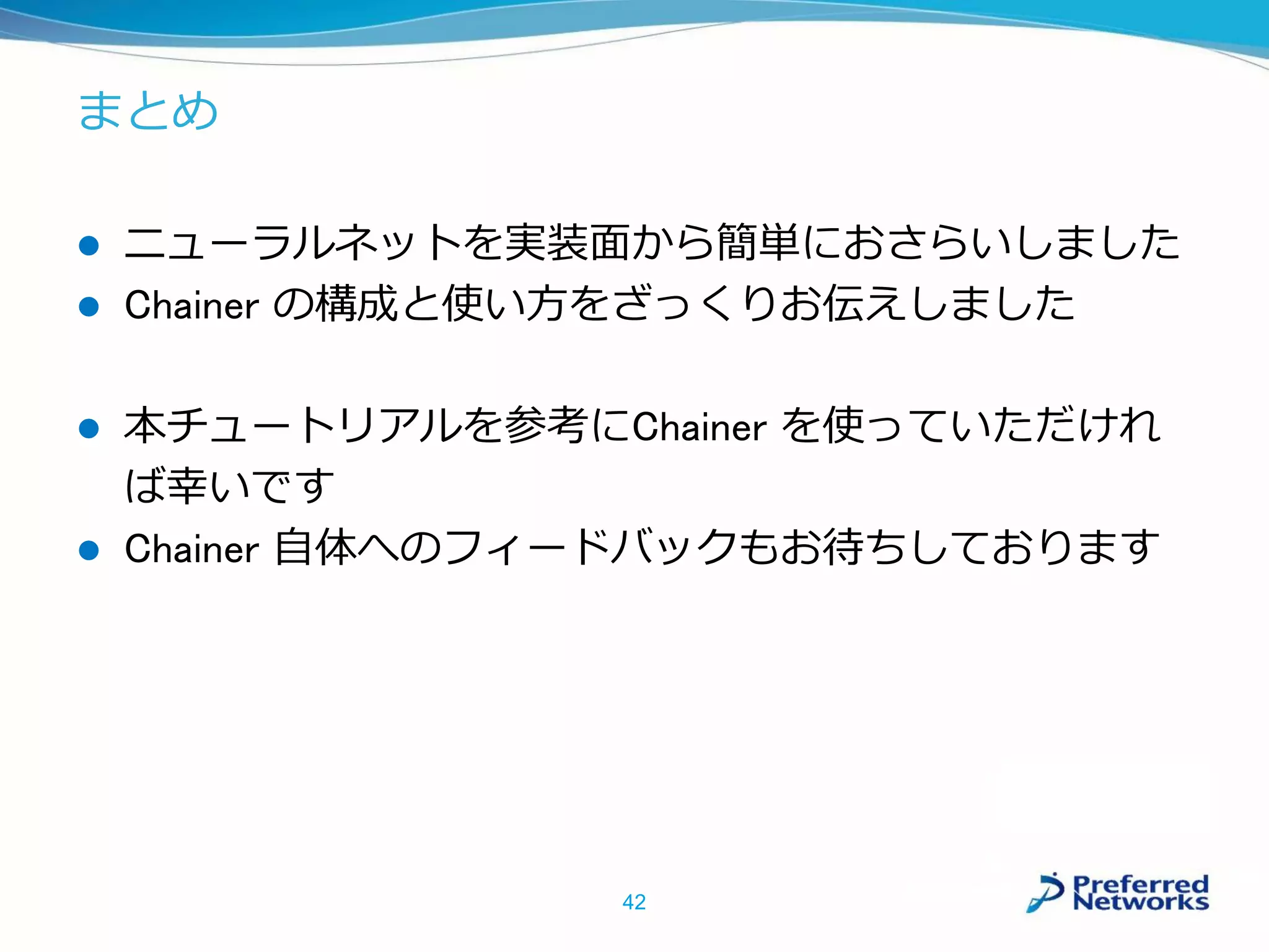 まとめ
 ニューラルネットを実装面から簡単におさらいしました
 Chainer の構成と使い方をざっくりお伝えしました
 本チュートリアルを参考にChainer を使っていただけれ
ば幸いです
 Chainer 自体へのフィードバックもお待ちしております
42
 