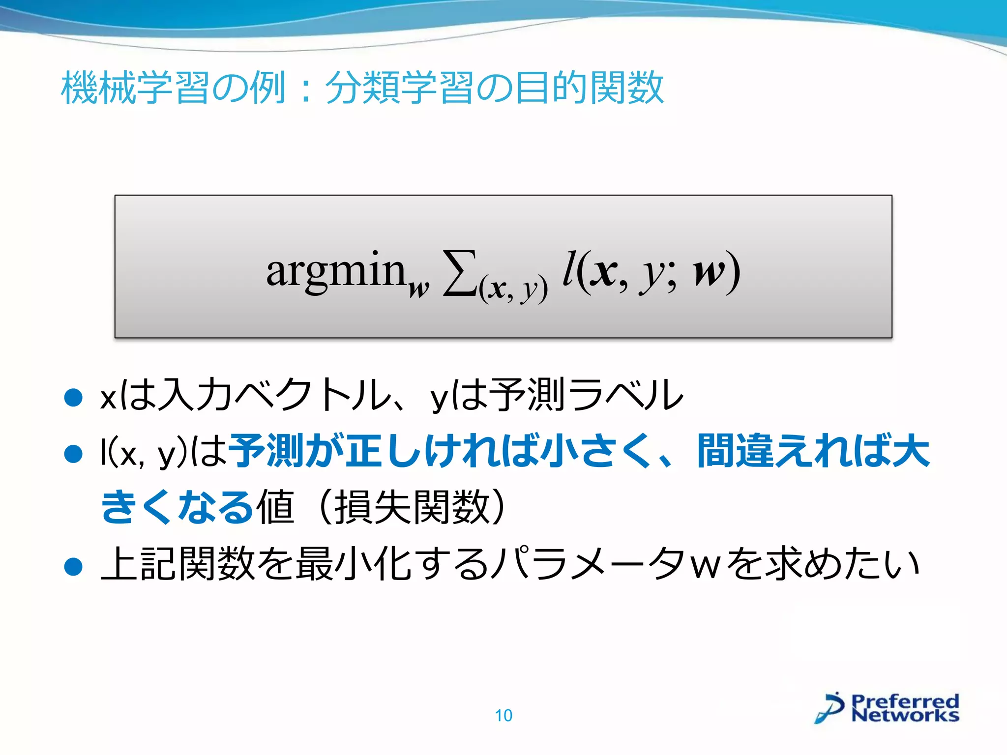 機械学習の例：分類学習の目的関数
10
argminw ∑(x, y) l(x, y; w)
 xは入力ベクトル、yは予測ラベル
 l(x, y)は予測が正しければ小さく、間違えれば大
きくなる値（損失関数）
 上記関数を最小化するパラメータｗを求めたい
 