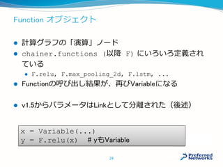 Function オブジェクト
 計算グラフの「演算」ノード
 chainer.functions (以降 F) にいろいろ定義され
ている
 F.relu, F.max_pooling_2d, F.lstm, ...
 Functionの呼び出し結果が、再びVariableになる
 v1.5からパラメータはLinkとして分離された（後述）
24
x = Variable(...)
y = F.relu(x) # yもVariable
 