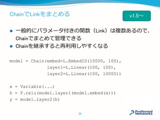 ChainでLinkをまとめる
 一般的にパラメータ付きの関数（Link）は複数あるので、
Chainでまとめて管理できる
 Chainを継承すると再利用しやすくなる
model = Chain(embed=L.EmbedID(10000, 100),
layer1=L.Linear(100, 100),
layer2=L.Linear(100, 10000))
x = Variable(...)
h = F.relu(model.layer1(model.embed(x)))
y = model.layer2(h)
26
v1.5～
 