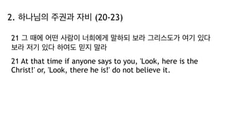 2. 하나님의 주권과 자비 (20-23)
21 그 때에 어떤 사람이 너희에게 말하되 보라 그리스도가 여기 있다
보라 저기 있다 하여도 믿지 말라
21 At that time if anyone says to you, 'Look, here is the
Christ!' or, 'Look, there he is!' do not believe it.
 
