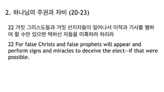 2. 하나님의 주권과 자비 (20-23)
22 거짓 그리스도들과 거짓 선지자들이 일어나서 이적과 기사를 행하
여 할 수만 있으면 택하신 자들을 미혹하려 하리라
22 For false Christs and false prophets will appear and
perform signs and miracles to deceive the elect--if that were
possible.
 