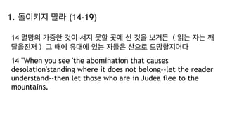 1. 돌이키지 말라 (14-19)
14 멸망의 가증한 것이 서지 못할 곳에 선 것을 보거든 （읽는 자는 깨
달을진저） 그 때에 유대에 있는 자들은 산으로 도망할지어다
14 "When you see 'the abomination that causes
desolation'standing where it does not belong--let the reader
understand--then let those who are in Judea flee to the
mountains.
 