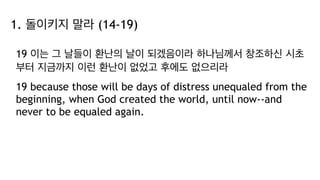 1. 돌이키지 말라 (14-19)
19 이는 그 날들이 환난의 날이 되겠음이라 하나님께서 창조하신 시초
부터 지금까지 이런 환난이 없었고 후에도 없으리라
19 because those will be days of distress unequaled from the
beginning, when God created the world, until now--and
never to be equaled again.
 