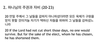 2. 하나님의 주권과 자비 (20-23)
20 만일 주께서 그 날들을 감하지 아니하셨더라면 모든 육체가 구원을
얻지 못할 것이거늘 자기가 택하신 자들을 위하여 그 날들을 감하셨느
니라
20 If the Lord had not cut short those days, no one would
survive. But for the sake of the elect, whom he has chosen,
he has shortened them.
 