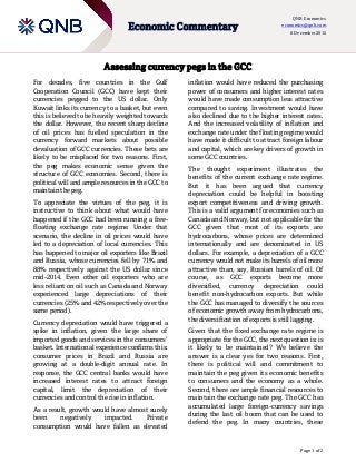 Page 1 of 2
Economic Commentary
QNB Economics
economics@qnb.com
6 December 2015
Assessing currency pegs in the GCC
For decades, five countries in the Gulf
Cooperation Council (GCC) have kept their
currencies pegged to the US dollar. Only
Kuwait links its currency to a basket, but even
this is believed to be heavily weighted towards
the dollar. However, the recent sharp decline
of oil prices has fuelled speculation in the
currency forward markets about possible
devaluation of GCC currencies. These bets are
likely to be misplaced for two reasons. First,
the peg makes economic sense given the
structure of GCC economies. Second, there is
political will and ample resources in the GCC to
maintain the peg.
To appreciate the virtues of the peg, it is
instructive to think about what would have
happened if the GCC had been running a free-
floating exchange rate regime. Under that
scenario, the decline in oil prices would have
led to a depreciation of local currencies. This
has happened to major oil exporters like Brazil
and Russia, whose currencies fell by 71% and
88% respectively against the US dollar since
mid-2014. Even other oil exporters who are
less reliant on oil such as Canada and Norway
experienced large depreciations of their
currencies (25% and 42% respectively over the
same period).
Currency depreciation would have triggered a
spike in inflation, given the large share of
imported goods and services in the consumers’
basket. International experience confirms this:
consumer prices in Brazil and Russia are
growing at a double-digit annual rate. In
response, the GCC central banks would have
increased interest rates to attract foreign
capital, limit the depreciation of their
currencies and control the rise in inflation.
As a result, growth would have almost surely
been negatively impacted. Private
consumption would have fallen as elevated
inflation would have reduced the purchasing
power of consumers and higher interest rates
would have made consumption less attractive
compared to saving. Investment would have
also declined due to the higher interest rates.
And the increased volatility of inflation and
exchange rate under the floating regime would
have made it difficult to attract foreign labour
and capital, which are key drivers of growth in
some GCC countries.
The thought experiment illustrates the
benefits of the current exchange rate regime.
But it has been argued that currency
depreciation could be helpful in boosting
export competitiveness and driving growth.
This is a valid argument for economies such as
Canada and Norway, but not applicable for the
GCC given that most of its exports are
hydrocarbons, whose prices are determined
internationally and are denominated in US
dollars. For example, a depreciation of a GCC
currency would not make its barrels of oil more
attractive than, say, Russian barrels of oil. Of
course, as GCC exports become more
diversified, currency depreciation could
benefit non-hydrocarbon exports. But while
the GCC has managed to diversify the sources
of economic growth away from hydrocarbons,
the diversification of exports is still lagging.
Given that the fixed exchange rate regime is
appropriate for the GCC, the next question is: is
it likely to be maintained? We believe the
answer is a clear yes for two reasons. First,
there is political will and commitment to
maintain the peg given its economic benefits
to consumers and the economy as a whole.
Second, there are ample financial resources to
maintain the exchange rate peg. The GCC has
accumulated large foreign-currency savings
during the last oil boom that can be used to
defend the peg. In many countries, these
 