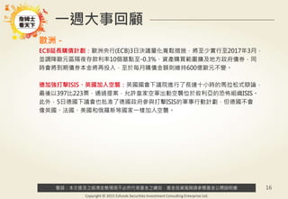 警語：本文提及之經濟走勢預測不必然代表基金之績效，基金投資風險請參閱基金公開說明書
Copyright © 2015 Ezfunds Securities Investment Consulting Enterprise Ltd.
16
一週大事回顧
歐洲－
ECB延長購債計劃：歐洲央行(ECB)3日決議量化寬鬆措施，將至少實行至2017年3月，
並調降歐元區隔夜存款利率10個基點至-0.3%、資產購買範圍擴及地方政府債券，同
時會將到期債券本金將再投入，至於每月購債金額則維持600億歐元不變。
德加強打擊ISIS、英國加入空襲：英國國會下議院進行了長達十小時的馬拉松式辯論，
最後以397比223票，通過提案，允許皇家空軍出動空襲位於敘利亞的恐怖組織ISIS。
此外，5日德國下議會也批准了德國政府參與打擊ISIS的軍事行動計劃，但德國不會
像英國、法國、美國和俄羅斯等國家一樣加入空襲。
 