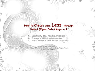 How to Clean data Less through
Linked (Open Data) Approach
Andrea Wei-Ching Huang
Institute of Information Science, Academia Sinica, Taipei, Taiwan
Dec. 7 2015 @ IIS R101
1. Data Quality: data, metadata, linked data
2. The case of 840,000 cc licensed data
3. How LOD approach can improve data quality?
 
