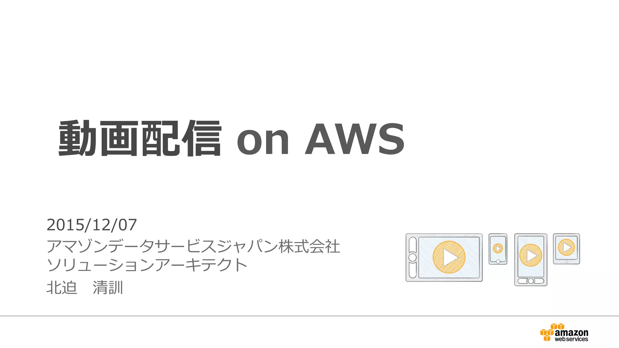 1
動画配信 on AWS
2015/12/07
アマゾンデータサービスジャパン株式会社
ソリューションアーキテクト
北迫 清訓
 