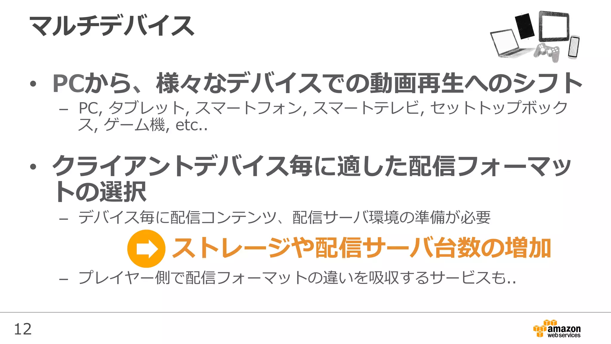 12
マルチデバイス
•  PCから、様々なデバイスでの動画再⽣へのシフト
–  PC, タブレット, スマートフォン, スマートテレビ, セットトップボック
ス, ゲーム機, etc..
•  クライアントデバイス毎に適した配信フォーマッ
トの選択
–  デバイス毎に配信コンテンツ、配信サーバ環境の準備が必要
–  プレイヤー側で配信フォーマットの違いを吸収するサービスも..
ストレージや配信サーバ台数の増加
 