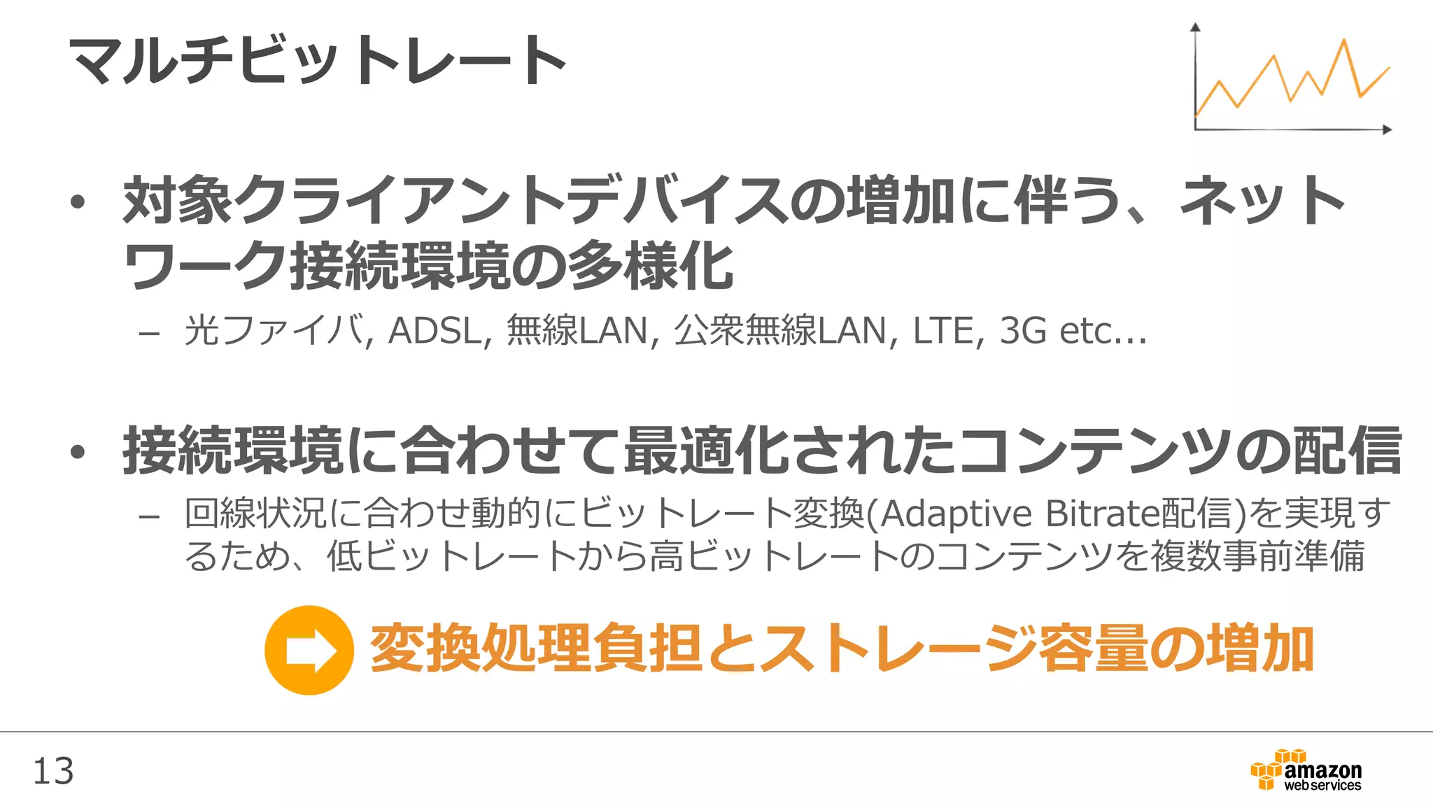 13
マルチビットレート
•  対象クライアントデバイスの増加に伴う、ネット
ワーク接続環境の多様化
–  光ファイバ, ADSL, 無線LAN, 公衆無線LAN, LTE, 3G etc...
•  接続環境に合わせて最適化されたコンテンツの配信
–  回線状況に合わせ動的にビットレート変換(Adaptive Bitrate配信)を実現す
るため、低ビットレートから⾼ビットレートのコンテンツを複数事前準備
変換処理負担とストレージ容量の増加
 