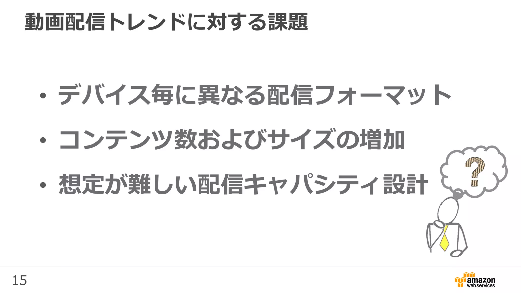 15
動画配信トレンドに対する課題
•  デバイス毎に異なる配信フォーマット
•  コンテンツ数およびサイズの増加
•  想定が難しい配信キャパシティ設計
 