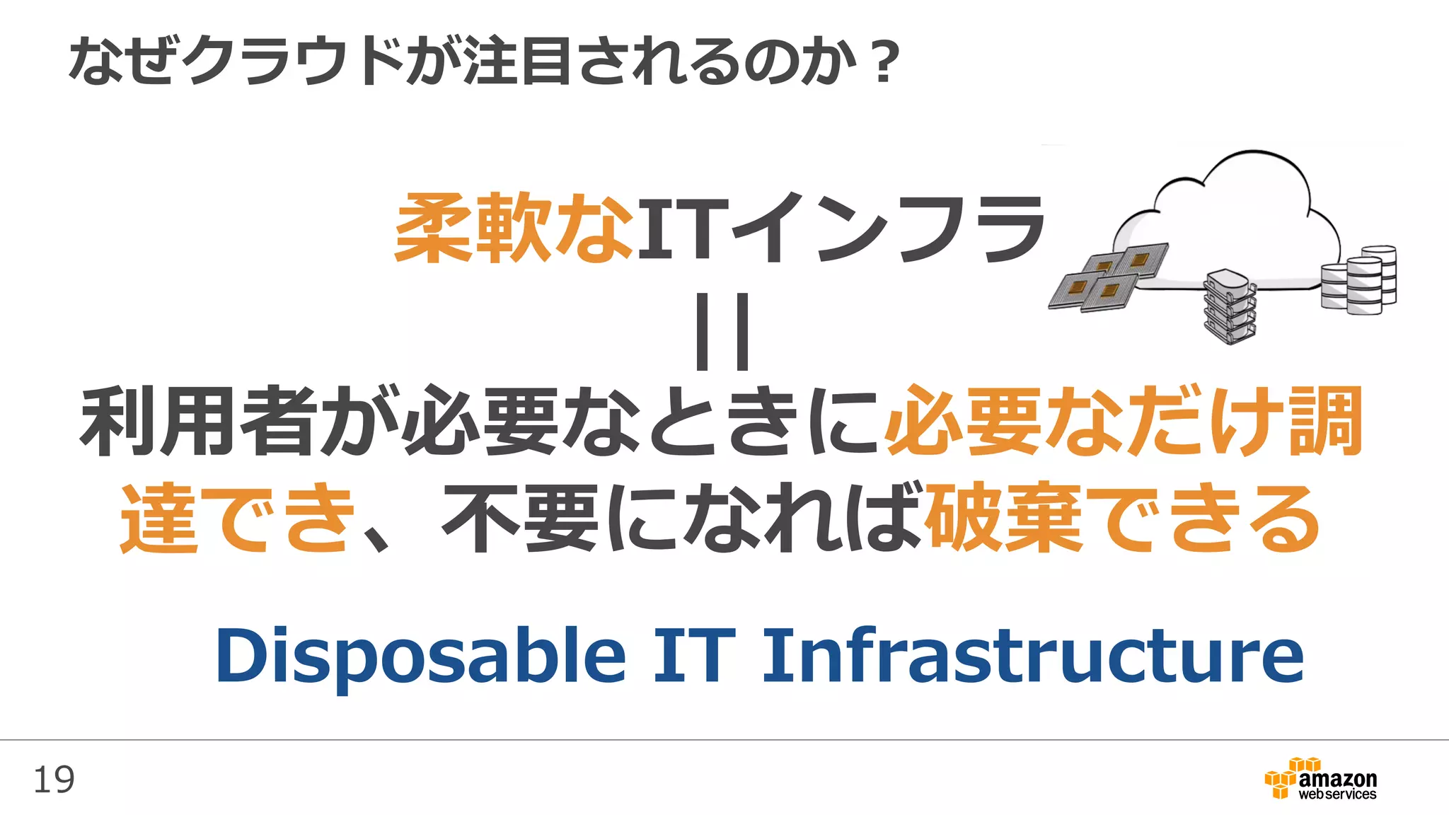 19
なぜクラウドが注⽬されるのか？
柔軟なITインフラ
||
利⽤者が必要なときに必要なだけ調
達でき、不要になれば破棄できる
Disposable IT Infrastructure
 