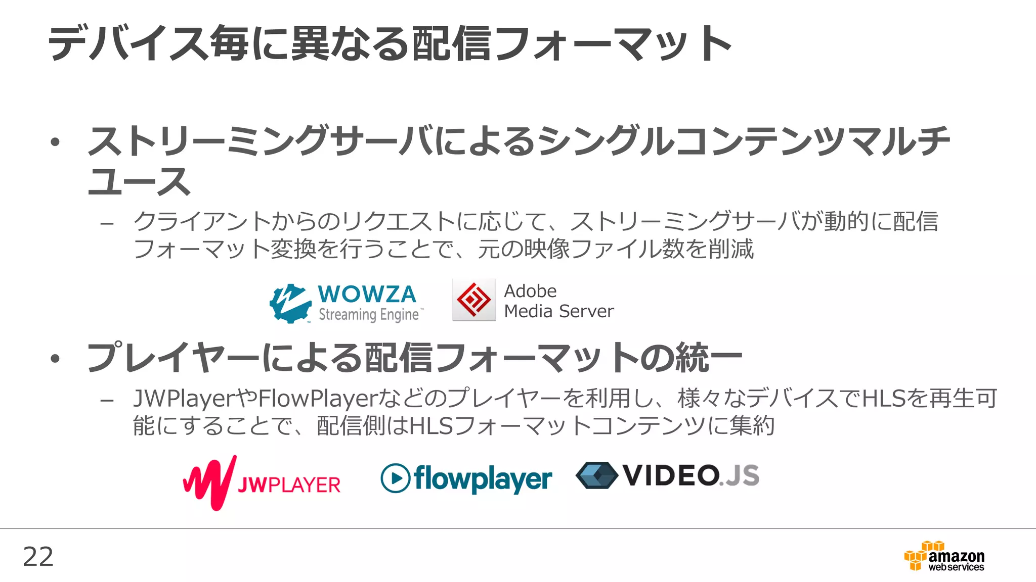 22
デバイス毎に異なる配信フォーマット
•  ストリーミングサーバによるシングルコンテンツマルチ
ユース
–  クライアントからのリクエストに応じて、ストリーミングサーバが動的に配信
フォーマット変換を⾏うことで、元の映像ファイル数を削減
•  プレイヤーによる配信フォーマットの統⼀
–  JWPlayerやFlowPlayerなどのプレイヤーを利⽤し、様々なデバイスでHLSを再⽣可
能にすることで、配信側はHLSフォーマットコンテンツに集約
Adobe
Media Server
 