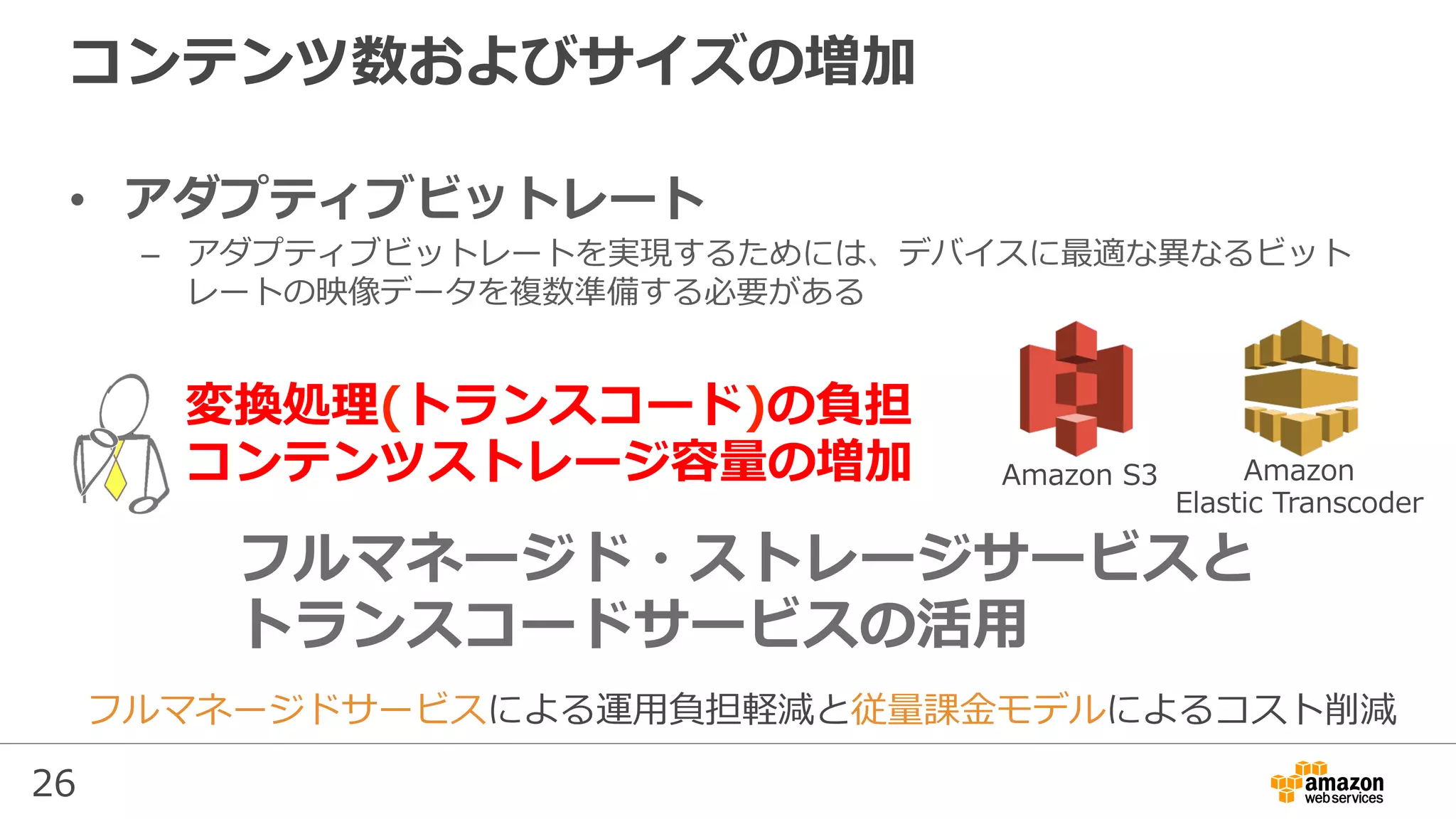 26
コンテンツ数およびサイズの増加
•  アダプティブビットレート
–  アダプティブビットレートを実現するためには、デバイスに最適な異なるビット
レートの映像データを複数準備する必要がある
フルマネージドサービスによる運⽤負担軽減と従量課⾦モデルによるコスト削減
変換処理(トランスコード)の負担
コンテンツストレージ容量の増加
フルマネージド・ストレージサービスと
トランスコードサービスの活⽤
Amazon S3 Amazon
Elastic Transcoder
 