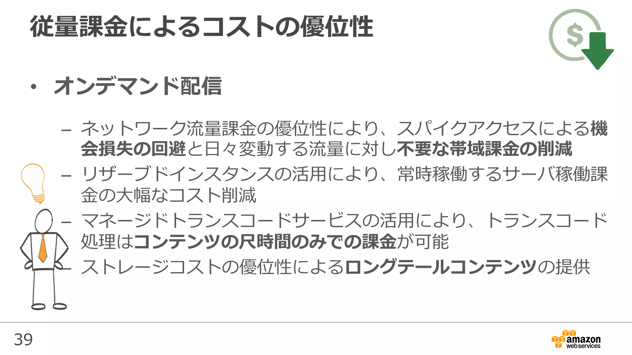 39
従量課⾦によるコストの優位性
•  オンデマンド配信
–  ネットワーク流量課⾦の優位性により、スパイクアクセスによる機
会損失の回避と⽇々変動する流量に対し不要な帯域課⾦の削減
–  リザーブドインスタンスの活⽤により、常時稼働するサーバ稼働課
⾦の⼤幅なコスト削減
–  マネージドトランスコードサービスの活⽤により、トランスコード
処理はコンテンツの尺時間のみでの課⾦が可能
–  ストレージコストの優位性によるロングテールコンテンツの提供
 