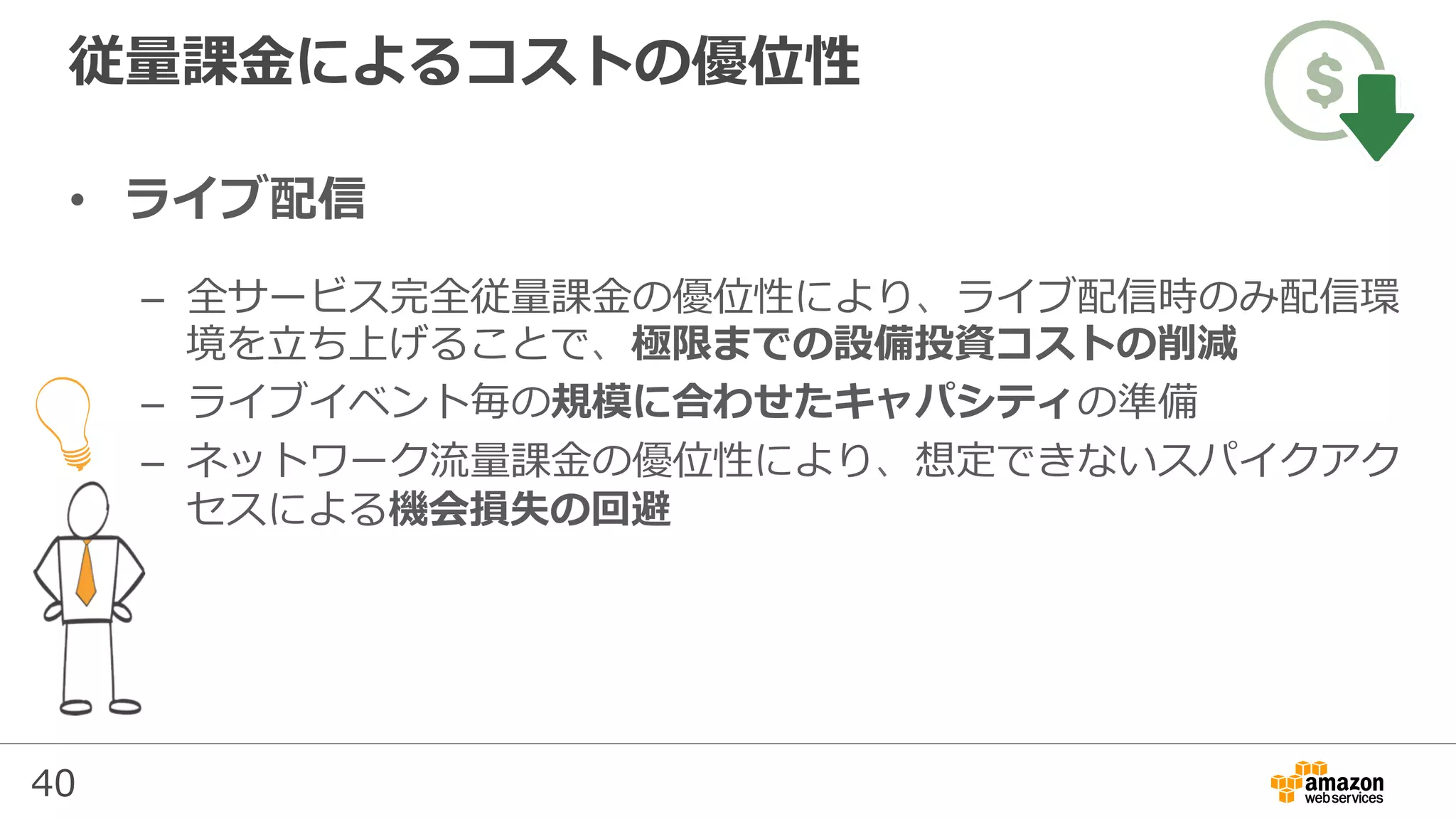 40
従量課⾦によるコストの優位性
•  ライブ配信
–  全サービス完全従量課⾦の優位性により、ライブ配信時のみ配信環
境を⽴ち上げることで、極限までの設備投資コストの削減
–  ライブイベント毎の規模に合わせたキャパシティの準備
–  ネットワーク流量課⾦の優位性により、想定できないスパイクアク
セスによる機会損失の回避
 