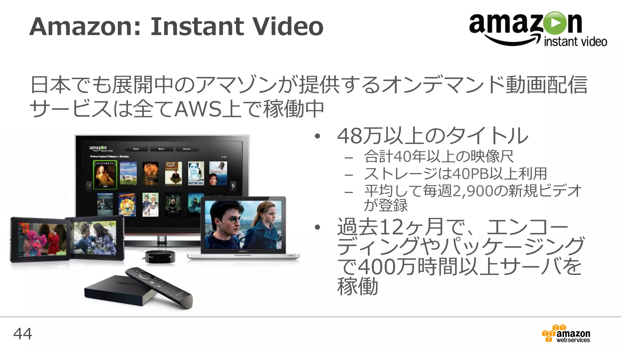 44
Amazon: Instant Video
⽇本でも展開中のアマゾンが提供するオンデマンド動画配信
サービスは全てAWS上で稼働中
•  48万以上のタイトル
–  合計40年以上の映像尺
–  ストレージは40PB以上利⽤
–  平均して毎週2,900の新規ビデオ
が登録
•  過去12ヶ⽉で、エンコー
ディングやパッケージング
で400万時間以上サーバを
稼働
 