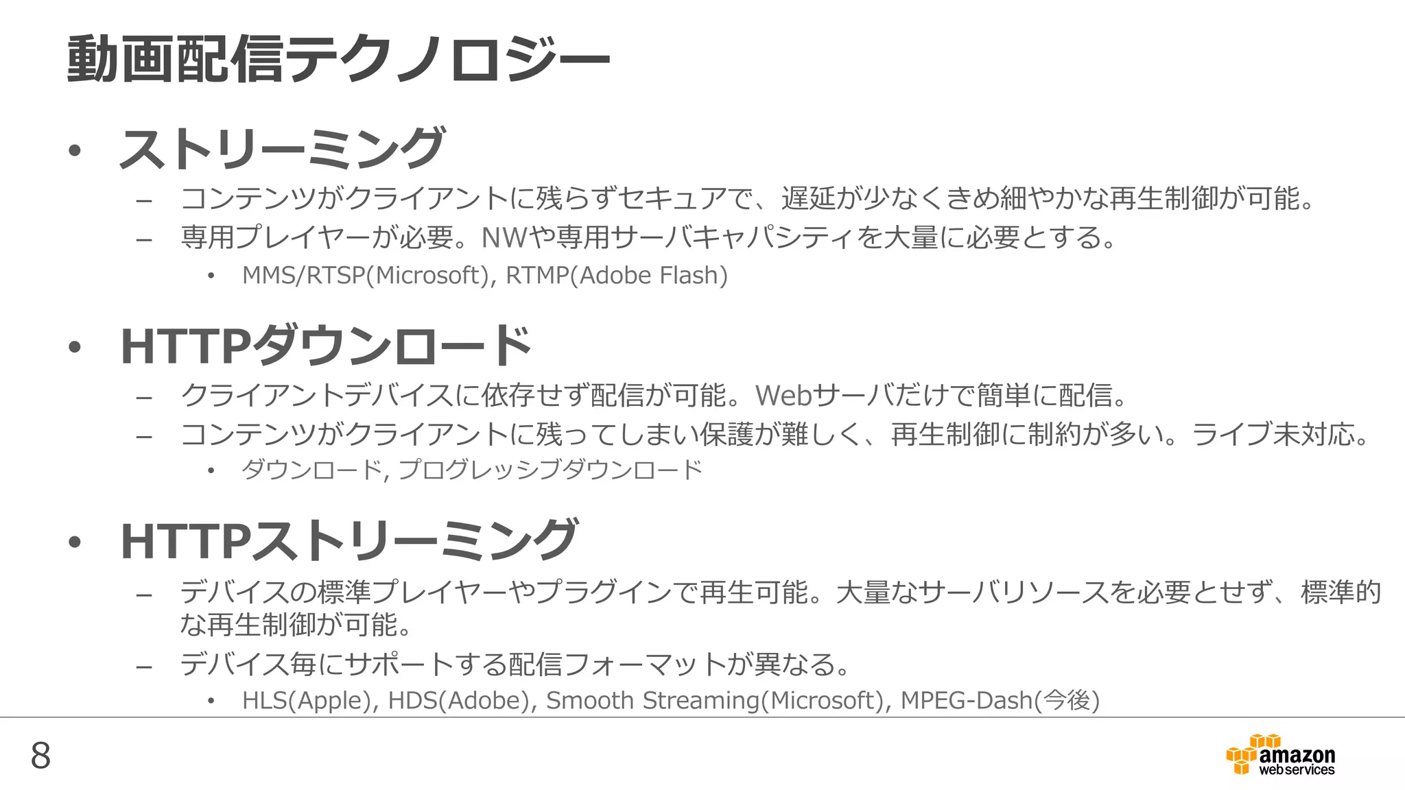 8
動画配信テクノロジー
•  ストリーミング
–  コンテンツがクライアントに残らずセキュアで、遅延が少なくきめ細やかな再⽣制御が可能。
–  専⽤プレイヤーが必要。NWや専⽤サーバキャパシティを⼤量に必要とする。
•  MMS/RTSP(Microsoft), RTMP(Adobe Flash)
•  HTTPダウンロード
–  クライアントデバイスに依存せず配信が可能。Webサーバだけで簡単に配信。
–  コンテンツがクライアントに残ってしまい保護が難しく、再⽣制御に制約が多い。ライブ未対応。
•  ダウンロード, プログレッシブダウンロード
•  HTTPストリーミング
–  デバイスの標準プレイヤーやプラグインで再⽣可能。⼤量なサーバリソースを必要とせず、標準的
な再⽣制御が可能。
–  デバイス毎にサポートする配信フォーマットが異なる。
•  HLS(Apple), HDS(Adobe), Smooth Streaming(Microsoft), MPEG-Dash(今後)
 