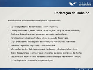 Declaração de Trabalho
A declaração de trabalho deverá contemplar os seguintes itens:
• Especificação técnica dos servidores a serem adquiridos;
• Cronograma de execução dos serviços de instalação e configuração dos servidores;
• Qualidade dos equipamentos que devem ser usados nas instalações;
• Horários disponíveis para entrada no cliente e execução dos serviços;
• Mapa predial com a localização do datacenter para verificação de viabilidade;
• Formas de pagamento negociáveis com a consultoria;
• Informações técnicas da infraestrutura de hardware e rede disponível no cliente;
• Regras de segurança a serem adotadas adentrando o prédio e o ambiente do cliente;
• Documentação necessária que deve ser disponibilizada após o término dos serviços;
• Prazos de garantia, manutenção e suporte exigidos.
 