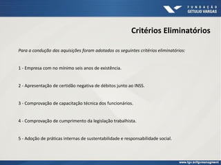 Critérios Eliminatórios
Para a condução das aquisições foram adotados os seguintes critérios eliminatórios:
1 - Empresa com no mínimo seis anos de existência.
2 - Apresentação de certidão negativa de débitos junto ao INSS.
3 - Comprovação de capacitação técnica dos funcionários.
4 - Comprovação de cumprimento da legislação trabalhista.
5 - Adoção de práticas internas de sustentabilidade e responsabilidade social.
 