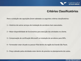 Critérios Classificatórios
Para a condução das aquisições foram adotados os seguintes critérios classificatórios:
1 – Histórico de outros serviços de instalação de servidores bem executados.
2 – Maior disponibilidade de funcionários para execução das atividades no cliente.
3 – Comprovação de certificação Microsoft na instalação de servidores para ERPs.
4 – Fornecedor estar situado ou possuir filial dentro da região da Grande São Paulo.
5 – Preço cobrado pelas atividades estar dentro do previsto no planejamento de custos.
 
