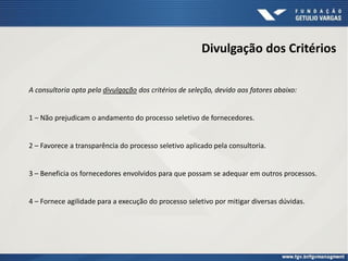 Divulgação dos Critérios
A consultoria opta pela divulgação dos critérios de seleção, devido aos fatores abaixo:
1 – Não prejudicam o andamento do processo seletivo de fornecedores.
2 – Favorece a transparência do processo seletivo aplicado pela consultoria.
3 – Beneficia os fornecedores envolvidos para que possam se adequar em outros processos.
4 – Fornece agilidade para a execução do processo seletivo por mitigar diversas dúvidas.
 
